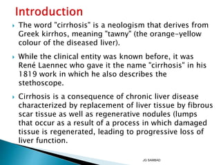  The word "cirrhosis" is a neologism that derives from
Greek kirrhos, meaning "tawny" (the orange-yellow
colour of the diseased liver).
 While the clinical entity was known before, it was
René Laennec who gave it the name "cirrhosis" in his
1819 work in which he also describes the
stethoscope.
 Cirrhosis is a consequence of chronic liver disease
characterized by replacement of liver tissue by fibrous
scar tissue as well as regenerative nodules (lumps
that occur as a result of a process in which damaged
tissue is regenerated, leading to progressive loss of
liver function.
JG SAMBAD
 