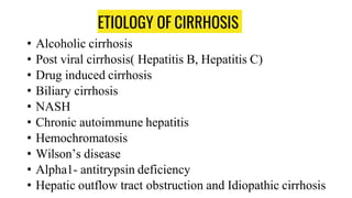 ETIOLOGY OF CIRRHOSIS
• Alcoholic cirrhosis
• Post viral cirrhosis( Hepatitis B, Hepatitis C)
• Drug induced cirrhosis
• Biliary cirrhosis
• NASH
• Chronic autoimmune hepatitis
• Hemochromatosis
• Wilson’s disease
• Alpha1- antitrypsin deficiency
• Hepatic outflow tract obstruction and Idiopathic cirrhosis
 