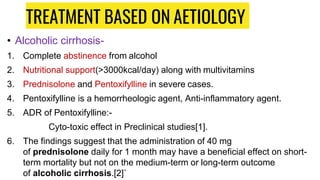 TREATMENT BASED ON AETIOLOGY
• Alcoholic cirrhosis-
1. Complete abstinence from alcohol
2. Nutritional support(>3000kcal/day) along with multivitamins
3. Prednisolone and Pentoxifylline in severe cases.
4. Pentoxifylline is a hemorrheologic agent, Anti-inflammatory agent.
5. ADR of Pentoxifylline:-
Cyto-toxic effect in Preclinical studies[1].
6. The findings suggest that the administration of 40 mg
of prednisolone daily for 1 month may have a beneficial effect on short-
term mortality but not on the medium-term or long-term outcome
of alcoholic cirrhosis.[2]`
 