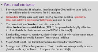 • Post viral cirrhosis-
1. For chronic hepatitis B infection, Interferon alpha-2b (5 million units daily s.c.
or 10 million units thrice a week for 4-6 months);
2. lamivudine 100mg once daily until HBeAg becomes negative ; entecavir,
tenofovir, adefovir dipivoxil or telbivudine can also be tried.
3. The combination of tenofovir and efavirenz with
either lamivudine or emtricitabine (TELE) has proved to be highly effective
in clinical trials for first-line treatment of HIV-1 infection[3].
4. Lamivudine, entecavir, tenofovir, adefovir dipivoxil or telbivudine comes under
Anti-retroviral nucleoside Reverse Transcriptase Inhibitor
5. Major ADR is NRTI is Thrombocytopenia (decreased level of Platelet)
6. Management of Thrombocytopenia:- Blood transfusion to temporarily increase
platelet levels in your blood. .. And prescribe the steroids[6].
 