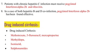 Drug induced cirrhosis-
● Drug induced Cirrhosis:
• Methotrexate, 5-flurouracil, mercaptopurine
• Methyldopa,
• Isoniazid,
● Sulphonamides
7. Patients with chronic hepatitis C infection must receive pegylated
Interferonalpha-2b and ribavirin.
8. In a case of both hepatitis B and D co-infection, pegylated Interferon alpha-2b
hasbeen found effective.
 