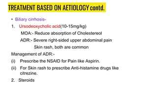 TREATMENT BASED ON AETIOLOGYcontd.
• Biliary cirrhosis-
1. Ursodeoxycholic acid(10-15mg/kg)
MOA:- Reduce absorption of Cholestereol
ADR:- Severe right-sided upper abdominal pain
Skin rash, both are common
Management of ADR:-
(i) Prescribe the NSAID for Pain like Aspirin.
(ii) For Skin rash to prescribe Anti-histamine drugs like
citrezine.
2. Steroids
 
