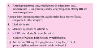 3. Azathioprine(50mg tab), colchicine (500 microgram tab),
methotrexate 3.3 mg/m2/day orally or cyclosporine 600mg BD are
immunosuppresant.
Among them Immunosuppresent, Azathioprine have more efficacy
compared to other drugs[7].
4. Limit fat intake
5. Monthly injections of vitamin K
6. NASH (Non alcoholic steatohepatitis)
(i) Control of weight, Diabetes and hyperlipidemia
(ii) Metformin 500 mg BD, pioglitazone 15 mg Tab, UDCA,
pentoxyfylline and atorvastatin might be helpful
 