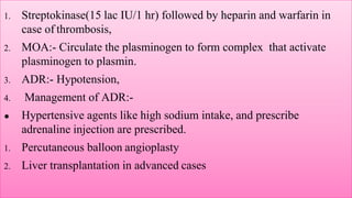 1. Streptokinase(15 lac IU/1 hr) followed by heparin and warfarin in
case of thrombosis,
2. MOA:- Circulate the plasminogen to form complex that activate
plasminogen to plasmin.
3. ADR:- Hypotension,
4. Management of ADR:-
● Hypertensive agents like high sodium intake, and prescribe
adrenaline injection are prescribed.
1. Percutaneous balloon angioplasty
2. Liver transplantation in advanced cases
 