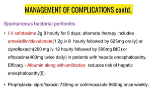 MANAGEMENT OF COMPLICATIONS contd.
Spontaneous bacterial peritonitis
• I.V cefotaxime 2g 8 hourly for 5 days; alternate therapy includes
amoxicillin/clavulanate(1.2g iv 8 hourly followed by 625mg orally) or
ciprofloxacin(200 mg iv 12 hourly followed by 500mg BID) or
ofloxacine(400mg twice daily) in patients with hepatic encephalopathy.
Efficacy - Albumin along with antibiotics reduces risk of hepatic
encephalopathy[5].
• Prophylaxis- ciprofloxacin 750mg or cotrimoxazole 960mg once weekly.
 