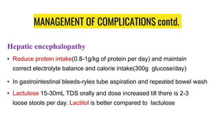 MANAGEMENT OF COMPLICATIONS contd.
Hepatic encephalopathy
• Reduce protein intake(0.8-1g/kg of protein per day) and maintain
correct electrolyte balance and calorie intake(300g glucose/day)
• In gastrointestinal bleeds-ryles tube aspiration and repeated bowel wash
• Lactulose 15-30mL TDS orally and dose increased till there is 2-3
loose stools per day. Lactitol is better compared to lactulose
 