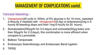 MANAGEMENT OF COMPLICATIONS contd.
Variceal bleeding:-
1. Vasopressin(20 units in 100mL of 5% glucose iv for 10 mins, repeated
3-4hourly if needed) with nitroglycerine(0.4g) or terlipressin(2mg iv 6
hourly till bleeding stops and then 1mg 6 hourly for 24 hours).
2. Somatostatin(250µg/hr for 2-5 days) and octreotide(50µg bolus and
then 50µg/hr for 2-3 days), this combination is more efficient when
compare to Lanreotide.
3. Balloon Tamponade
4. Endoscopic Sclerotherapy and Endoscopic Band Ligation
5. TIPSS
 