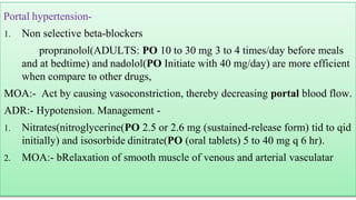 Portal hypertension-
1. Non selective beta-blockers
propranolol(ADULTS: PO 10 to 30 mg 3 to 4 times/day before meals
and at bedtime) and nadolol(PO Initiate with 40 mg/day) are more efficient
when compare to other drugs,
MOA:- Act by causing vasoconstriction, thereby decreasing portal blood flow.
ADR:- Hypotension. Management -
1. Nitrates(nitroglycerine(PO 2.5 or 2.6 mg (sustained-release form) tid to qid
initially) and isosorbide dinitrate(PO (oral tablets) 5 to 40 mg q 6 hr).
2. MOA:- bRelaxation of smooth muscle of venous and arterial vasculatar
 