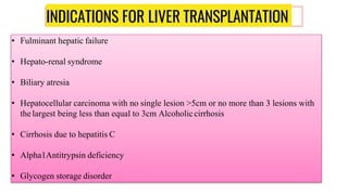 INDICATIONS FOR LIVER TRANSPLANTATION
• Fulminant hepatic failure
• Hepato-renal syndrome
• Biliary atresia
• Hepatocellular carcinoma with no single lesion >5cm or no more than 3 lesions with
the largest being less than equal to 3cm Alcoholiccirrhosis
• Cirrhosis due to hepatitis C
• Alpha1Antitrypsin deficiency
• Glycogen storage disorder
 