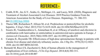 REFERENCE:-
1. Crabb, D.W., Im, G.Y., Szabo, G., Mellinger, J.L. and Lucey, M.R. (2020), Diagnosis and
Treatment of Alcohol‐Associated Liver Diseases: 2019 Practice Guidance From the
American Association for the Study of Liver Diseases. Hepatology, 71: 306-333.
doi:10.1002/hep.30866
2. Thursz MR, Richardson P, Allison M, et al. Prednisolone or pentoxifylline for alcoholic
hepatitis. N Engl J Med. 2015;372(17):1619-1628. doi:10.1056/NEJMoa1412278
3. Swartz JE, Vandekerckhove L, Ammerlaan H, et al. Efficacy of tenofovir and efavirenz in
combination with lamivudine or emtricitabine in antiretroviral-naive patients in Europe. J
Antimicrob Chemother. 2015;70(6):1850-1857. doi:10.1093/jac/dkv033
4. Campra JL, Reynolds TB. Effectiveness of high-dose spironolactone therapy in patients with
chronic liver disease and relatively refractory ascites. Am J Dig Dis. 1978;23(11):1025-
1030. doi:10.1007/BF01263103.
5. Bernardi M, Ricci CS, Zaccherini G. Role of human albumin in the management of
complications of liver cirrhosis. J Clin Exp Hepatol. 2014;4(4):302-311.
doi:10.1016/j.jceh.2014.08.007
 
