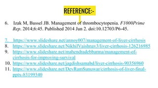 REFERENCE:-
6. Izak M, Bussel JB. Management of thrombocytopenia. F1000Prime
Rep. 2014;6:45. Published 2014 Jun 2. doi:10.12703/P6-45.
7. https://www.slideshare.net/annoy007/management-of-liver-cirrhosis
8. https://www.slideshare.net/NikhilVaishnav3/liver-cirrhosis-126216985
9. https://www.slideshare.net/mahendradebbarma/management-of-
cirrhosis-for-improving-survival
10. https://www.slideshare.net/jagdishsamabd/liver-cirrhosis-90356960
11. https://www.slideshare.net/DevRamSunuwar/cirrhosis-of-liver-final-
pptx-83199340
 