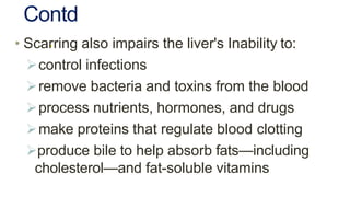Contd
.• Scarring also impairs the liver's Inability to:
control infections
remove bacteria and toxins from the blood
process nutrients, hormones, and drugs
make proteins that regulate blood clotting
produce bile to help absorb fats—including
cholesterol—and fat-soluble vitamins
 