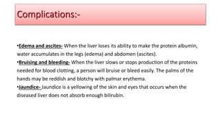 •Edema and ascites- When the liver loses its ability to make the protein albumin,
water accumulates in the legs (edema) and abdomen (ascites).
•Bruising and bleeding- When the liver slows or stops production of the proteins
needed for blood clotting, a person will bruise or bleed easily. The palms of the
hands may be reddish and blotchy with palmar erythema.
•Jaundice- Jaundice is a yellowing of the skin and eyes that occurs when the
diseased liver does not absorb enough bilirubin.
Complications:-
 