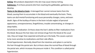 Itching- Bile products deposited in the skin may cause intense itching.
Gallstones- If cirrhosis prevents bile from reaching the gallbladder, gallstones may
develop.
Toxins in the blood or brain- A damaged liver cannot remove toxins from the
blood, causing them to accumulate in the blood and eventually the brain. There,
toxins can dull mental functioning and cause personality changes, coma, and even
death. Signs of the buildup of toxins in the brain include neglect of personal
appearance, unresponsiveness, forgetfulness, trouble concentrating, or changes in
sleep habits.
Sensitivity to medication. Cirrhosis slows the liver's ability to filter medications from
the blood. Because the liver does not remove drugs from the blood at the usual
rate, they act longer than expected and build up in the body. This causes a person
to be more sensitive to medications and their side effects.
Portal hypertension. Normally, blood from the intestines and spleen is carried to
the liver through the portal vein. But cirrhosis slows the normal flow of blood through
the portal vein, which increases the pressure inside it. This condition is called portal
hypertension.
 