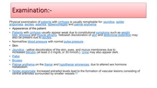 Physical examination of patients with cirrhosis is usually remarkable for: jaundice, spider
angiomata, ascites, asterixis, spleenomegaly and palmar erythema.
• Appearance of the patient
• Patients with cirrhosis usually appear weak due to constitutional symptoms such as weight
loss, anorexia and muscle atrophy. Yellowish discoloration of skin and abdominal distension may
also be present due to ascites.
• Normal/low blood pressure with normal pulse pressure.
• Skin
• Jaundice : yellow discoloration of the skin, eyes, and mucus membranes due to
increased bilirubin (at least 2-3 mg/dL or 30 mmol/L). Urine may also appear dark.
• Pallor
• Bruises
• Palmar erythema on the thenar and hypothenar eminences, due to altered sex hormone
metabolism.
• Spider angiomata: Increased estradiol levels lead to the formation of vascular lesions consisting of
central arterioles surrounded by smaller vessels [1]
Examination:-
 