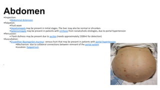 Abdomen
•Inspection:
•Abdominal distension
•Palpation:
•Fluid wave
•Hepatomegaly may be present in initial stages. The liver may also be normal or shrunken.
•Spleenomegaly may be present in patients with cirrhosis from nonalcoholic etiologies, due to portal hypertension
•Percussion:
• Flank dullness may be present due to ascites (needs approximately 1500ml for detection)
•Auscultation:
•Cruveilhier-Baumgarten murmur: venous hum that may be present in patients with portal hypertension.
•Mechanism: due to collateral connections between remnant of the portal system
•Location: Epigastrium
•
 