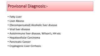 • Fatty Liver
• Liver Abcess
• (Decompensated) Alcoholic liver disease
• Viral liver disease
• Autoimmune liver disease, Wilson’s, HH etc
• Hepatocellular Carcinoma
• Pancreatic Cancer
• Cryptogenic Liver Cirrhosis
Provisonal Diagnosis:-
 