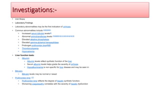 • Liver Biopsy
• Laboratory Findings
• Laboratory abnormalities may be the first indication of cirrhosis.
• Common abnormalities include:[1][2][3][4][5]
• Increased serum bilirubin levels[6]
• Abnormal aminotransferase levels [7][3][8][9][10][11][12][13][14][15][16]
• Elevated alkaline phosphatase
• Elevated gamma-glutamyl transpeptidase
• Prolonged prothrombin time/INR
• Thrombocytopenia
• Hyponatremia
• Liver function tests:
• Albumin:
• Albumin levels reflect synthetic function of the liver
• Serum albumin levels helps grade the severity of cirrhosis
• Hypoalbuminemia is non specific for liver disease and may be seen in:
• Bilirubin:
• Bilirubin levels may be normal or raised
• Prothrombin time: [27]
• Prothrombin time reflects the degree of hepatic synthetic function.
• Worsening coagulopathy correlates with the severity of hepatic dysfunction
Investigations:-
 