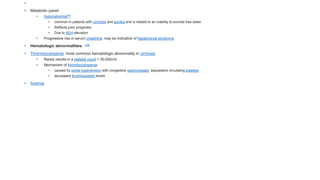 • .
• Metabolic panel:
• Hyponatremia[28]
• common in patients with cirrhosis and ascites and is related to an inability to excrete free water.
• Reflects poor prognosis
• Due to ADH elevation
• Progressive rise in serum creatinine: may be indicative of hepatorenal syndrome
• Hematologic abnormalities: [29]
• Thrombocytopenia: most common hematologic abnormality in cirrhosis
• Rarely results in a platelet count < 50,000/mL
• Mechanism of thrombocytopenia:
• caused by portal hypertension with congestive splenomegaly: sequesters circulating platelets
• decreased thrombopoietin levels
• Anemia
 