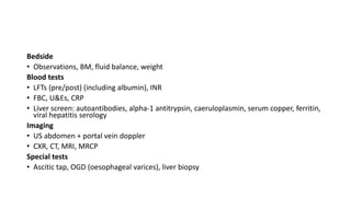 Bedside
• Observations, BM, fluid balance, weight
Blood tests
• LFTs (pre/post) (including albumin), INR
• FBC, U&Es, CRP
• Liver screen: autoantibodies, alpha-1 antitrypsin, caeruloplasmin, serum copper, ferritin,
viral hepatitis serology
Imaging
• US abdomen + portal vein doppler
• CXR, CT, MRI, MRCP
Special tests
• Ascitic tap, OGD (oesophageal varices), liver biopsy
 