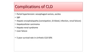 Complications of CLD
• Portal hypertension: oesophageal varices, ascites
• SBP
• Hepatic encephalopathy (constipation, GI bleed, infection, renal failure)
• Hepatocellular carcinoma
• Hepato-renal syndrome
• Liver failure
• 5 year survival rate in cirrhotic CLD 50%
 