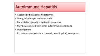 Autoimmune Hepatitis
• Autoantibodies against hepatocytes
• Young/middle age, mainly women
• Presentation: jaundice, systemic symptoms
• May be associated with other autoimmune conditions
• Investigations
Rx: immunosuppressant's (steroids, azathioprine), transplant
 