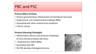 PBC and PSC
Primary Biliary Cirrhosis
• Chronic granulomatous inflammation of interlobular bile ducts
• Autoimmune: anti-mitochrondrial antibody (98%)
• Associated with other autoimmune conditions
• F:M 9:1, 50 y/o
Primary Sclerosing Cholangitis
• Inflammation, fibrosis and strictures (‘beading’)
of intra and extra-hepatic bile ducts
• ? Autoimmune: ANCA (80%)
• Associated with IBD
• 20-30% develop cholangiocarcinoma
 