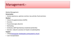 Medical Management:
Conservative
• Alcohol abstinence, optimise nutrition, low salt diet, fluid restriction
Medical
• Vitamin B supplementation (IV/PO)
• Diuretics
• Paracentesis (give albumin)
• NG feeding
• Antibiotics (SBP Spontaneous bacterial peritonitis)
• Steroids + albumin Lactulose (in hepatic encephalopathy)
Surgical
• TIPSS(Transjugular intrahepatic portosystemic shunt)
• Liver transplantation
Management:-
 