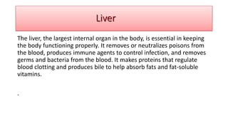 The liver, the largest internal organ in the body, is essential in keeping
the body functioning properly. It removes or neutralizes poisons from
the blood, produces immune agents to control infection, and removes
germs and bacteria from the blood. It makes proteins that regulate
blood clotting and produces bile to help absorb fats and fat-soluble
vitamins.
.
Liver
 
