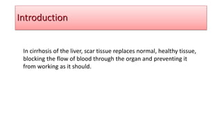 In cirrhosis of the liver, scar tissue replaces normal, healthy tissue,
blocking the flow of blood through the organ and preventing it
from working as it should.
Introduction
 