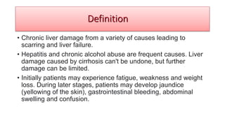 • Chronic liver damage from a variety of causes leading to
scarring and liver failure.
• Hepatitis and chronic alcohol abuse are frequent causes. Liver
damage caused by cirrhosis can't be undone, but further
damage can be limited.
• Initially patients may experience fatigue, weakness and weight
loss. During later stages, patients may develop jaundice
(yellowing of the skin), gastrointestinal bleeding, abdominal
swelling and confusion.
Definition
 