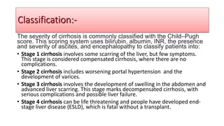 The severity of cirrhosis is commonly classified with the Child–Pugh
score. This scoring system uses bilirubin, albumin, INR, the presence
and severity of ascites, and encephalopathy to classify patients into:
• Stage 1 cirrhosis involves some scarring of the liver, but few symptoms.
This stage is considered compensated cirrhosis, where there are no
complications.
• Stage 2 cirrhosis includes worsening portal hypertension and the
development of varices.
• Stage 3 cirrhosis involves the development of swelling in the abdomen and
advanced liver scarring. This stage marks decompensated cirrhosis, with
serious complications and possible liver failure.
• Stage 4 cirrhosis can be life threatening and people have developed end-
stage liver disease (ESLD), which is fatal without a transplant.
Classification:-
 