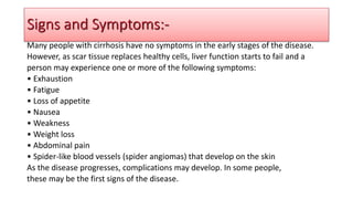 Many people with cirrhosis have no symptoms in the early stages of the disease.
However, as scar tissue replaces healthy cells, liver function starts to fail and a
person may experience one or more of the following symptoms:
• Exhaustion
• Fatigue
• Loss of appetite
• Nausea
• Weakness
• Weight loss
• Abdominal pain
• Spider-like blood vessels (spider angiomas) that develop on the skin
As the disease progresses, complications may develop. In some people,
these may be the first signs of the disease.
Signs and Symptoms:-
 