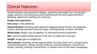 Initially patients may experience fatigue, weakness and weight loss. During later
stages, patients may develop jaundice (yellowing of the skin), gastrointestinal
bleeding, abdominal swelling and confusion.
People may experience:
Pain areas: in the abdomen
Gastrointestinal: bleeding, dark stool from digested blood, fluid in the abdomen,
nausea, passing excessive amounts of gas, vomiting blood, or water retention
Whole body: fatigue, loss of appetite, or reduced hormone production
Skin: web of swollen blood vessels in the skin or yellow skin and eyes
Weight: weight gain or weight loss
Also common: bleeding, breast augmentation, bruising, dark urine, enlarged veins
around belly button, itching, mental confusion, muscle weakness, shortness of
breath, swelling, swelling in extremities, or swollen veins in the lower oesophagus
Clinical Features:-
 