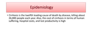 Epidemiology
• Cirrhosis is the twelfth leading cause of death by disease, killing about
26,000 people each year. Also, the cost of cirrhosis in terms of human
suffering, hospital costs, and lost productivity is high
Epidemiology
 