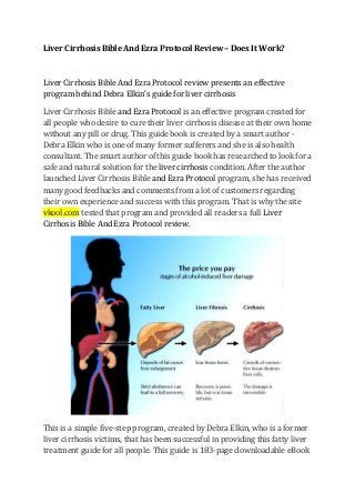 Liver Cirrhosis Bible And Ezra Protocol Review – Does It Work? 
Liver Cirrhosis Bible And Ezra Protocol review presents an effective program behind Debra Elkin’s guide for liver cirrhosis Liver Cirrhosis Bible and Ezra Protocol is an effective program created for all people who desire to cure their liver cirrhosis disease at their own home without any pill or drug. This guide book is created by a smart author - Debra Elkin who is one of many former sufferers and she is also health consultant. The smart author of this guide book has researched to look for a safe and natural solution for the liver cirrhosis condition. After the author launched Liver Cirrhosis Bible and Ezra Protocol program, she has received many good feedbacks and comments from a lot of customers regarding their own experience and success with this program. That is why the site vkool.com tested that program and provided all readers a full Liver Cirrhosis Bible And Ezra Protocol review. This is a simple five-step program, created by Debra Elkin, who is a former liver cirrhosis victims, that has been successful in providing this fatty liver treatment guide for all people. This guide is 183-page downloadable eBook  