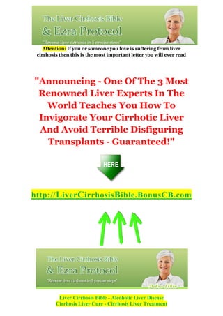 Attention: If you or someone you love is suffering from liver
 cirrhosis then this is the most important letter you will ever read




"Announcing - One Of The 3 Most
 Renowned Liver Experts In The
   World Teaches You How To
 Invigorate Your Cirrhotic Liver
 And Avoid Terrible Disfiguring
   Transplants - Guaranteed!"




http:// L iver C irrhosis B ible.BonusCB.com




          Liver Cirrhosis Bible - Alcoholic Liver Disease
         Cirrhosis Liver Cure - Cirrhosis Liver Treatment
 