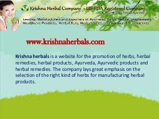 www.krishnaherbals.com
Krishna herbals is a website for the promotion of herbs, herbal
remedies, herbal products, Ayurveda, Ayurvedic products and
herbal remedies. The company lays great emphasis on the
selection of the right kind of herbs for manufacturing herbal
products.
 