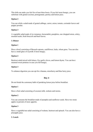 This dish can make you feel for at least three hours. If you feel more hungry, you can
substitute with grated coconut, pomegranate, parsley and lemon juice.
Option 2
You can relish a salad made of grated cabbage, carrot, onion, tomato, coriander leaves and
pepper powder.
Option 3
A vegetable salad made of six tomatoes, horseradish, pumpkins, one chopped onion, celery,
mustard seeds, fresh broccoli and basil leaves.
3. Dinner
Option 1
Have a bowl consisting of Brussels sprouts, cauliflower, leeks, wheat grass. You can also
have a small glass of soymilk if more hungry.
Option 2
Beetroot salad mixed with lettuce, five garlic cloves, and lemon thyme. You can have
steamed sweet potatoes in case you felt hungry.
Option 3
To enhance digestion you can opt for a banana, strawberry and blue berry juice.
Day 4
Do not break the customary habit of partaking lemon juice before breakfast.
Option 1
Have a fruit salad consisting of coconut milk, walnuts and raisins.
Option 2
You can consume the breakfast made of pumpkin and sunflower seeds. Have two stone
apples in periods of more appetite.
Option 3
Have a vegetable/nut salad consisting of walnuts, beetroot and spinach. You can also have a
pineapple juice.
2. Lunch
 