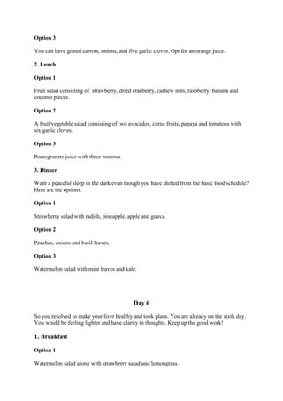 Option 3
You can have grated carrots, onions, and five garlic cloves. Opt for an orange juice.
2. Lunch
Option 1
Fruit salad consisting of strawberry, dried cranberry, cashew nuts, raspberry, banana and
coconut pieces.
Option 2
A fruit/vegetable salad consisting of two avocados, citrus fruits, papaya and tomatoes with
six garlic cloves.
Option 3
Pomegranate juice with three bananas.
3. Dinner
Want a peaceful sleep in the dark even though you have shifted from the basic food schedule?
Here are the options.
Option 1
Strawberry salad with radish, pineapple, apple and guava.
Option 2
Peaches, onions and basil leaves.
Option 3
Watermelon salad with mint leaves and kale.
Day 6
So you resolved to make your liver healthy and took plans. You are already on the sixth day.
You would be feeling lighter and have clarity in thoughts. Keep up the good work!
1. Breakfast
Option 1
Watermelon salad along with strawberry salad and lemongrass.
 