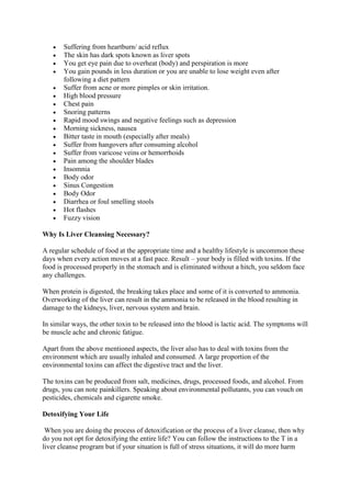  Suffering from heartburn/ acid reflux
 The skin has dark spots known as liver spots
 You get eye pain due to overheat (body) and perspiration is more
 You gain pounds in less duration or you are unable to lose weight even after
following a diet pattern
 Suffer from acne or more pimples or skin irritation.
 High blood pressure
 Chest pain
 Snoring patterns
 Rapid mood swings and negative feelings such as depression
 Morning sickness, nausea
 Bitter taste in mouth (especially after meals)
 Suffer from hangovers after consuming alcohol
 Suffer from varicose veins or hemorrhoids
 Pain among the shoulder blades
 Insomnia
 Body odor
 Sinus Congestion
 Body Odor
 Diarrhea or foul smelling stools
 Hot flashes
 Fuzzy vision
Why Is Liver Cleansing Necessary?
A regular schedule of food at the appropriate time and a healthy lifestyle is uncommon these
days when every action moves at a fast pace. Result – your body is filled with toxins. If the
food is processed properly in the stomach and is eliminated without a hitch, you seldom face
any challenges.
When protein is digested, the breaking takes place and some of it is converted to ammonia.
Overworking of the liver can result in the ammonia to be released in the blood resulting in
damage to the kidneys, liver, nervous system and brain.
In similar ways, the other toxin to be released into the blood is lactic acid. The symptoms will
be muscle ache and chronic fatigue.
Apart from the above mentioned aspects, the liver also has to deal with toxins from the
environment which are usually inhaled and consumed. A large proportion of the
environmental toxins can affect the digestive tract and the liver.
The toxins can be produced from salt, medicines, drugs, processed foods, and alcohol. From
drugs, you can note painkillers. Speaking about environmental pollutants, you can vouch on
pesticides, chemicals and cigarette smoke.
Detoxifying Your Life
When you are doing the process of detoxification or the process of a liver cleanse, then why
do you not opt for detoxifying the entire life? You can follow the instructions to the T in a
liver cleanse program but if your situation is full of stress situations, it will do more harm
 