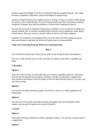 bound to experience fatigue if you do not feed your body the essential nutrients. This might
amount to symptoms of dizziness, nausea and changes in mood swings.
A person of high blood pressure might be prone to feelings of anger or irritation while during
the process of liver detoxification. If you are losing muscle mass due to the process and feel
symptoms of fatigue, then seek the guidance of a doctor after stopping the process.
You can also be prone to symptoms of dysentery or diarrhea as you would not be taking your
regular schedule diet. If you have included herbs in the diet such as dandelion, senna, thyme
or basil leaves, then you can have a laxative effect or face an acid reflux symptom.
Normally, the symptoms will disappear after one or two days, but if the symptoms persist,
then stop the process and seek the services of a physician as soon as possible.
7 Day Liver Cleansing Program With Liver Cleansing Foods
Day 1
You would have cleared up to thirty percent of the toxins during the first cleaning phase.
Now let us walk one day by two to the seven days by taking in only fruits, vegetables and
herbs.
1. Breakfast
Option 1
Since this is the first day, it is advisable that you consume vegetables and have a fruit juice.
You can opt for steamed sweet potatoes, beetroots, and take ten almonds as supplements.
You would not feel hungry in the first phase of the liver detoxification process. For juice, you
can choose orange.
Option 2
You can have a salad consisting of garlic cloves (five), carrots, sea weeds, grapefruit and
lemon grass.
Option 3
You can have a fruit salad consisting of banana, pineapple, kiwi and watermelon. More
hungry, you can opt for a potato juice mixed with garlic.
2. Lunch
Option 1
Fruit salad consisting of beetroot, walnuts, asparagus, banana. You can have coconut water as
a supplement.
Option 2
 