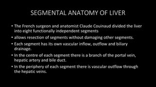 SEGMENTAL ANATOMY OF LIVER
• The French surgeon and anatomist Claude Couinaud divided the liver
into eight functionally independent segments
• allows resection of segments without damaging other segments.
• Each segment has its own vascular inflow, outflow and biliary
drainage.
• In the centre of each segment there is a branch of the portal vein,
hepatic artery and bile duct.
• In the periphery of each segment there is vascular outflow through
the hepatic veins.
 