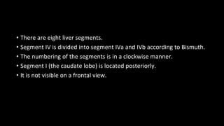 • There are eight liver segments.
• Segment IV is divided into segment IVa and IVb according to Bismuth.
• The numbering of the segments is in a clockwise manner.
• Segment I (the caudate lobe) is located posteriorly.
• It is not visible on a frontal view.
 