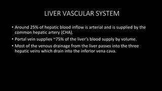 LIVER VASCULAR SYSTEM
• Around 25% of hepatic blood inflow is arterial and is supplied by the
common hepatic artery (CHA).
• Portal vein supplies ~75% of the liver's blood supply by volume.
• Most of the venous drainage from the liver passes into the three
hepatic veins which drain into the inferior vena cava.
 