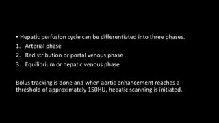 • Hepatic perfusion cycle can be differentiated into three phases.
1. Arterial phase
2. Redistribution or portal venous phase
3. Equilibrium or hepatic venous phase
Bolus tracking is done and when aortic enhancement reaches a
threshold of approximately 150HU, hepatic scanning is initiated.
 