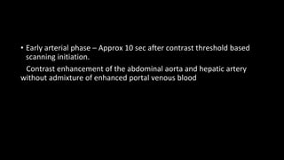 • Early arterial phase – Approx 10 sec after contrast threshold based
scanning initiation.
Contrast enhancement of the abdominal aorta and hepatic artery
without admixture of enhanced portal venous blood
 