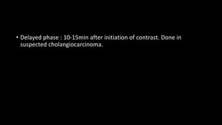 • Delayed phase : 10-15min after initiation of contrast. Done in
suspected cholangiocarcinoma.
 