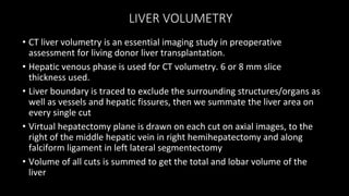 LIVER VOLUMETRY
• CT liver volumetry is an essential imaging study in preoperative
assessment for living donor liver transplantation.
• Hepatic venous phase is used for CT volumetry. 6 or 8 mm slice
thickness used.
• Liver boundary is traced to exclude the surrounding structures/organs as
well as vessels and hepatic fissures, then we summate the liver area on
every single cut
• Virtual hepatectomy plane is drawn on each cut on axial images, to the
right of the middle hepatic vein in right hemihepatectomy and along
falciform ligament in left lateral segmentectomy
• Volume of all cuts is summed to get the total and lobar volume of the
liver
 