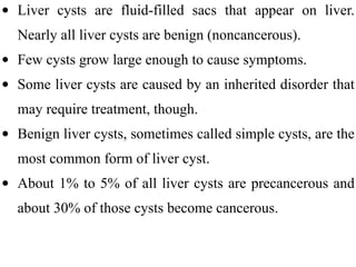 • Liver cysts are fluid-filled sacs that appear on liver.
Nearly all liver cysts are benign (noncancerous).
• Few cysts grow large enough to cause symptoms.
• Some liver cysts are caused by an inherited disorder that
may require treatment, though.
• Benign liver cysts, sometimes called simple cysts, are the
most common form of liver cyst.
• About 1% to 5% of all liver cysts are precancerous and
about 30% of those cysts become cancerous.
 